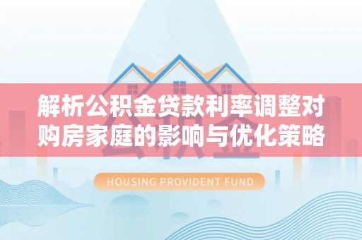 斗六解析公积金贷款利率调整对购房家庭的影响与优化策略