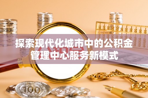 斗六探索现代化城市中的公积金管理中心服务新模式