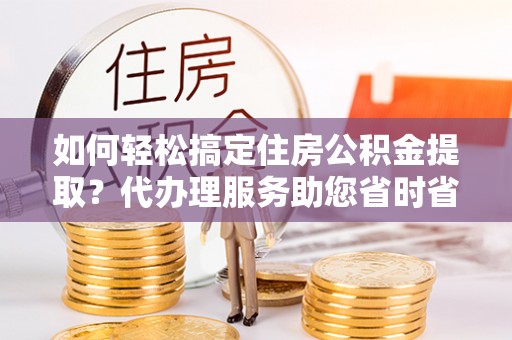 斗六如何轻松搞定住房公积金提取？代办理服务助您省时省力