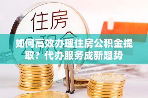 斗六如何高效办理住房公积金提取？代办服务成新趋势