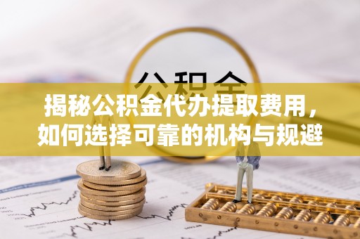 斗六揭秘公积金代办提取费用，如何选择可靠的机构与规避潜在风险