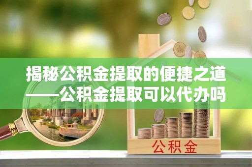 斗六揭秘公积金提取的便捷之道——公积金提取可以代办吗？