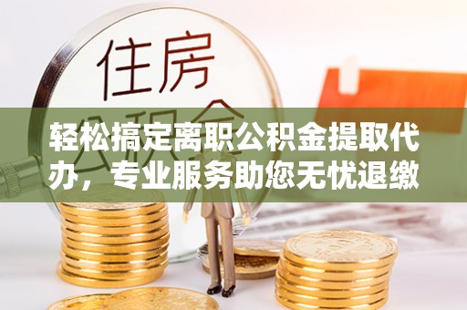 斗六轻松搞定离职公积金提取代办，专业服务助您无忧退缴