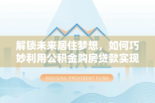 斗六解锁未来居住梦想，如何巧妙利用公积金购房贷款实现房产投资