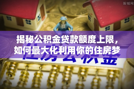 斗六揭秘公积金贷款额度上限，如何最大化利用你的住房梦？