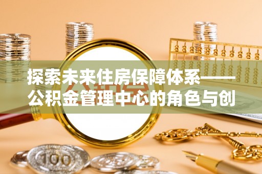 斗六探索未来住房保障体系——公积金管理中心的角色与创新