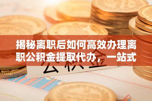斗六揭秘离职后如何高效办理离职公积金提取代办，一站式服务全解析