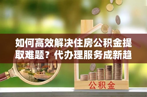斗六如何高效解决住房公积金提取难题？代办理服务成新趋势