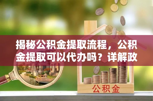 斗六揭秘公积金提取流程，公积金提取可以代办吗？详解政策与实操技巧