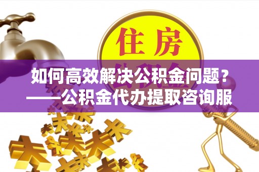 斗六如何高效解决公积金问题？——公积金代办提取咨询服务指南