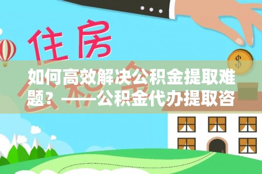 斗六如何高效解决公积金提取难题？——公积金代办提取咨询服务全解析