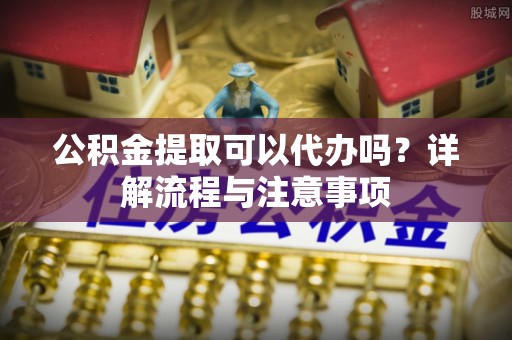 斗六公积金提取可以代办吗？详解流程与注意事项