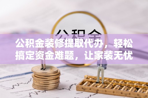 斗六公积金装修提取代办，轻松搞定资金难题，让家装无忧