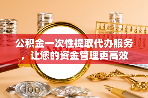 斗六公积金一次性提取代办服务，让您的资金管理更高效