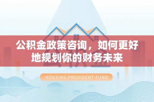 斗六公积金政策咨询，如何更好地规划你的财务未来