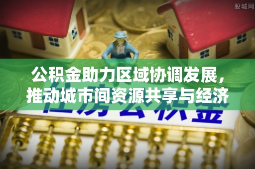 斗六公积金助力区域协调发展，推动城市间资源共享与经济均衡发展