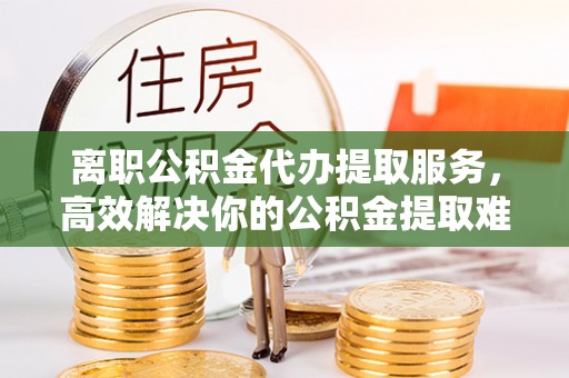 斗六离职公积金代办提取服务，高效解决你的公积金提取难题
