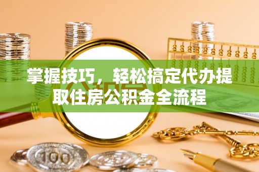 斗六掌握技巧，轻松搞定代办提取住房公积金全流程