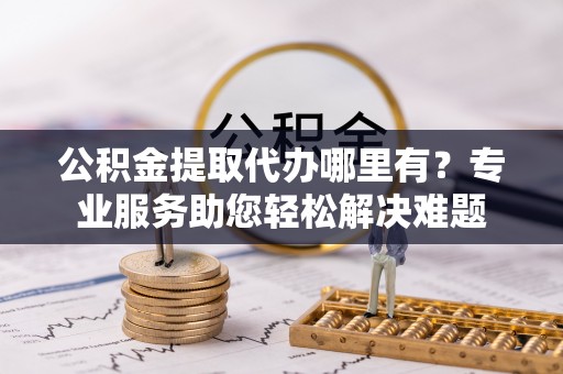 斗六公积金提取代办哪里有？专业服务助您轻松解决难题