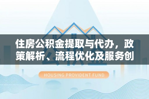 斗六住房公积金提取与代办，政策解析、流程优化及服务创新