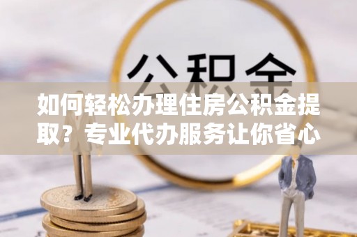 斗六如何轻松办理住房公积金提取？专业代办服务让你省心无忧