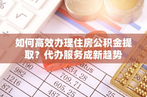 斗六如何高效办理住房公积金提取？代办服务成新趋势