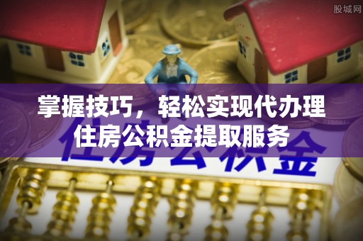 斗六掌握技巧，轻松实现代办理住房公积金提取服务