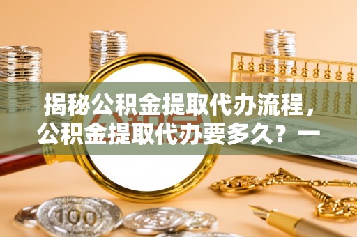斗六揭秘公积金提取代办流程，公积金提取代办要多久？一文读懂