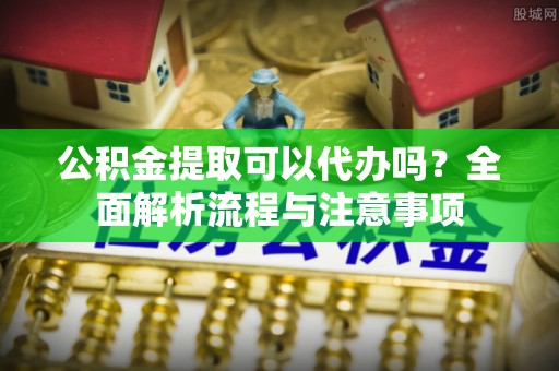 斗六公积金提取可以代办吗？全面解析流程与注意事项