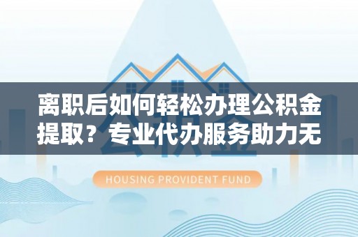斗六离职后如何轻松办理公积金提取？专业代办服务助力无忧