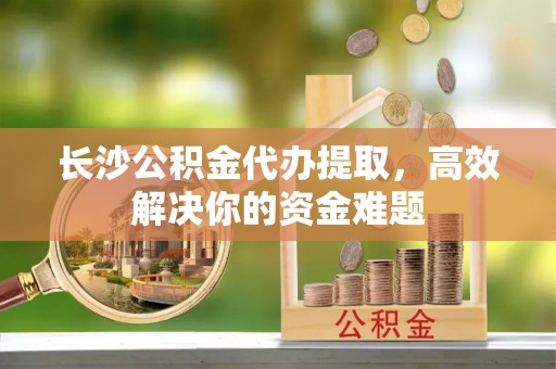 斗六长沙公积金代办提取，高效解决你的资金难题