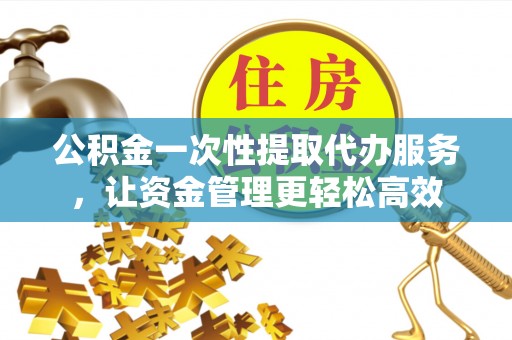 斗六公积金一次性提取代办服务，让资金管理更轻松高效