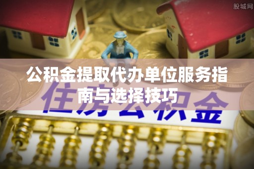 斗六公积金提取代办单位服务指南与选择技巧