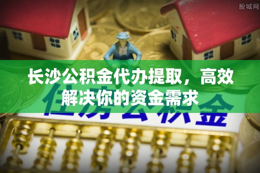 斗六长沙公积金代办提取，高效解决你的资金需求