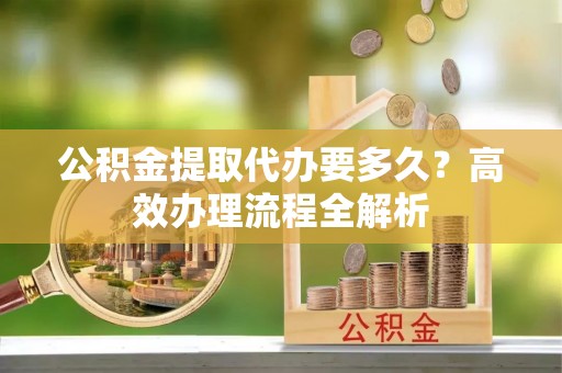 斗六公积金提取代办要多久？高效办理流程全解析