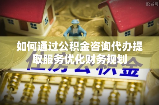 斗六如何通过公积金咨询代办提取服务优化财务规划