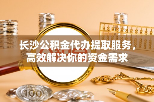 斗六长沙公积金代办提取服务，高效解决你的资金需求