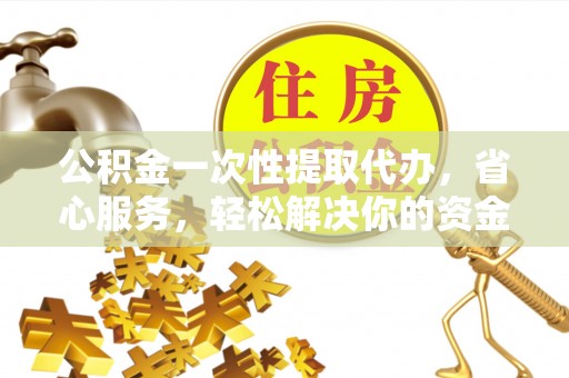 斗六公积金一次性提取代办，省心服务，轻松解决你的资金需求