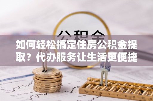 斗六如何轻松搞定住房公积金提取？代办服务让生活更便捷