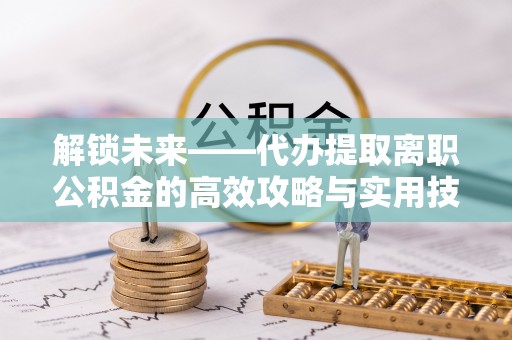 斗六解锁未来——代办提取离职公积金的高效攻略与实用技巧