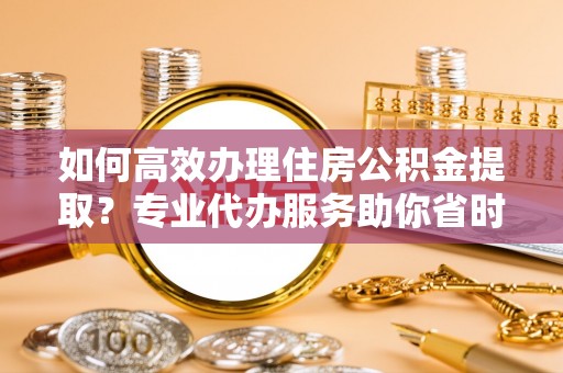 斗六如何高效办理住房公积金提取？专业代办服务助你省时省力