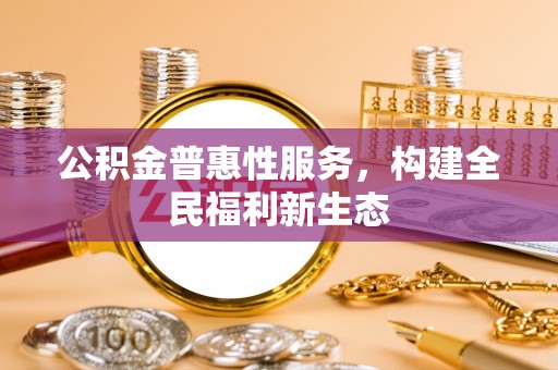斗六公积金普惠性服务，构建全民福利新生态
