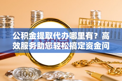 斗六公积金提取代办哪里有？高效服务助您轻松搞定资金问题