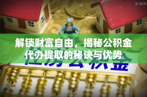 斗六解锁财富自由，揭秘公积金代办提取的秘诀与优势