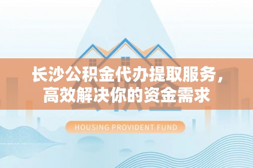 斗六长沙公积金代办提取服务，高效解决你的资金需求