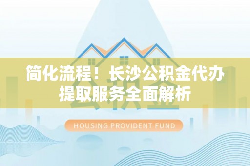 斗六简化流程！长沙公积金代办提取服务全面解析