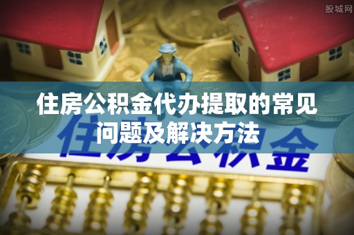 斗六住房公积金代办提取的常见问题及解决方法