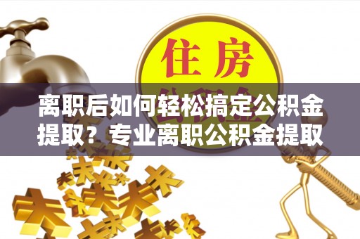 斗六离职后如何轻松搞定公积金提取？专业离职公积金提取代办服务助你一臂之力