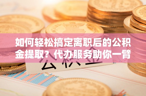 斗六如何轻松搞定离职后的公积金提取？代办服务助你一臂之力