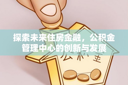 斗六探索未来住房金融，公积金管理中心的创新与发展